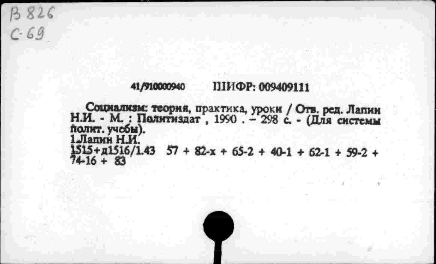 ﻿р>Я1С с- оз
41/иооа»4О ШИФР: 009409111
Социализм: теория, практика, уроки / Отв. рсд. Лапин Н.И. - М. : Политиздат , 1990 . - 298 с. - (Для системы Оолит, учебы).
1 Лапин НЛ.
1515+Д1516/1.43 57 + 82-х + 65-2 + 40-1 + 62-1 + 59-2 +